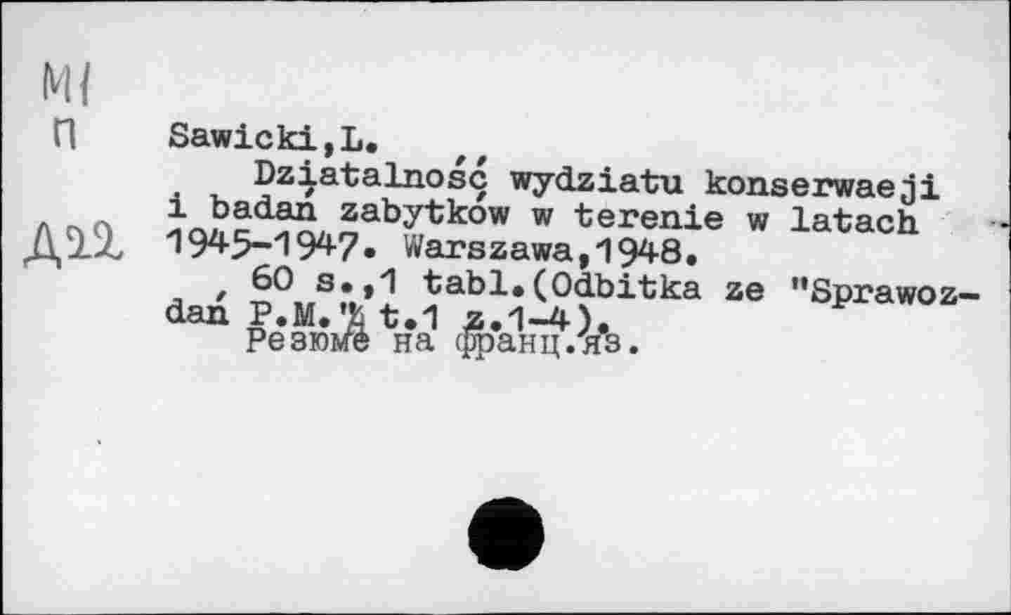 ﻿М{ п
Sawicki,L.
Dziatalnosc wydziatu konserwaeji і badan zabytkow w terenie w latach 1945-1947. Warszawa,1948.
t 60 s.,1 tabl.(Odbitka ze "Sprawoz— dan P.M.’fc t.1 z.1-4).
Резюме на франц.“яз.